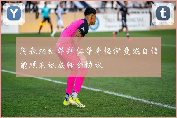 阿森纳红军拜仁争夺格伊曼城自信能顺利达成转会协议
