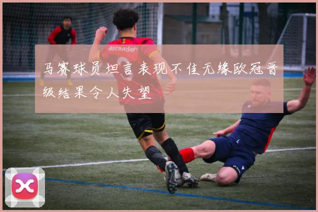 马赛球员坦言表现不佳无缘欧冠晋级结果令人失望