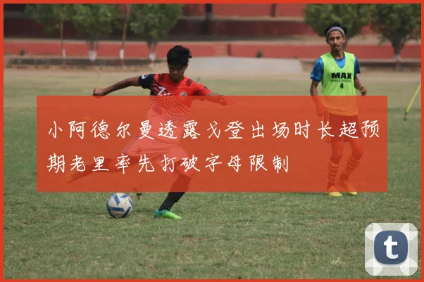 小阿德尔曼透露戈登出场时长超预期老里率先打破字母限制
