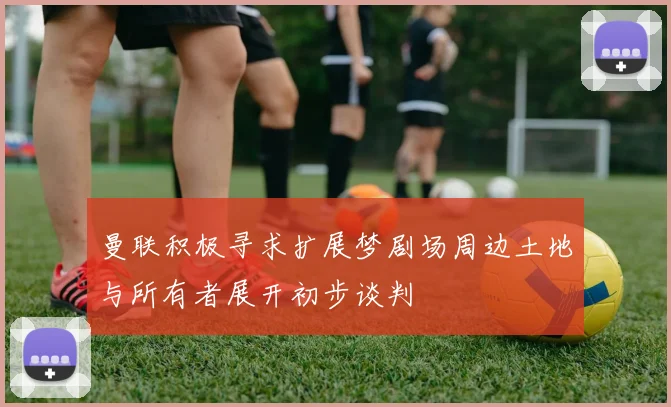 曼联积极寻求扩展梦剧场周边土地与所有者展开初步谈判