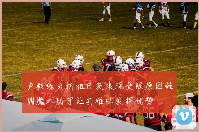 卢教练分析祖巴茨表现受限原因强调魔术防守让其难以发挥优势