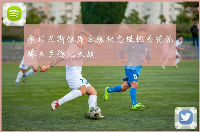 希门尼斯缺席合练状态堪忧或将无缘米兰德比大战