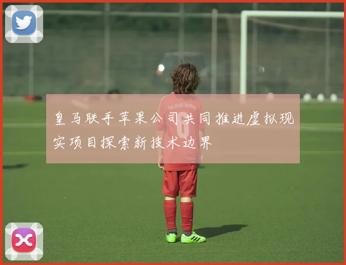 皇马联手苹果公司共同推进虚拟现实项目探索新技术边界