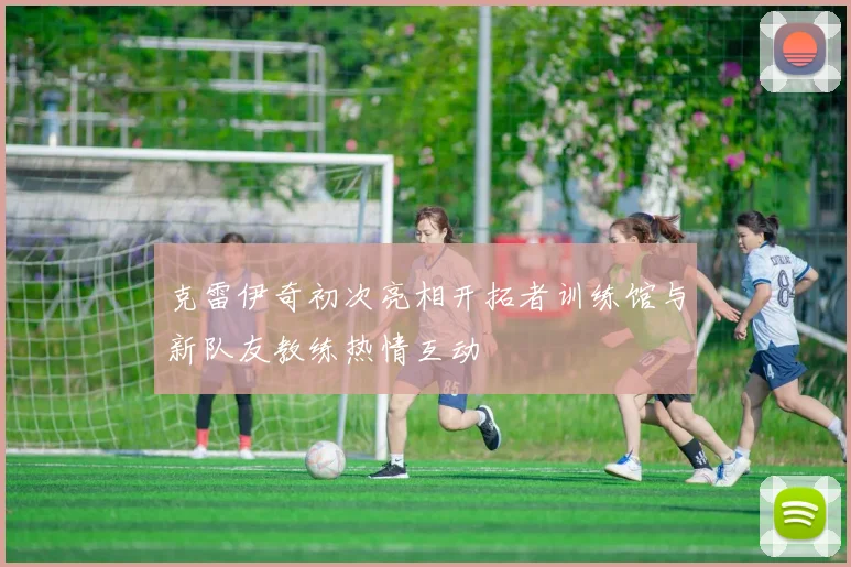 克雷伊奇初次亮相开拓者训练馆与新队友教练热情互动