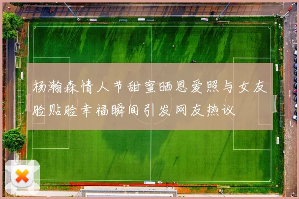 杨瀚森情人节甜蜜晒恩爱照与女友脸贴脸幸福瞬间引发网友热议
