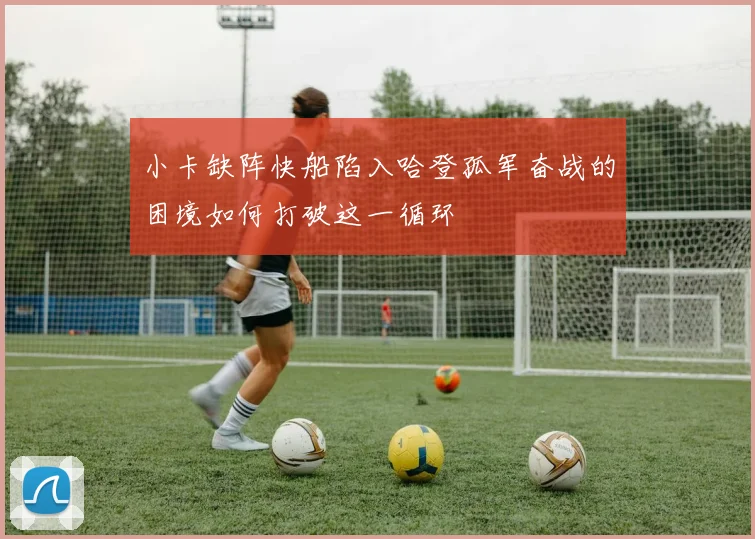小卡缺阵快船陷入哈登孤军奋战的困境如何打破这一循环