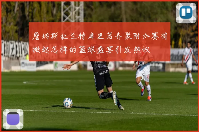 詹姆斯杜兰特库里若齐聚附加赛将掀起怎样的篮球盛宴引发热议