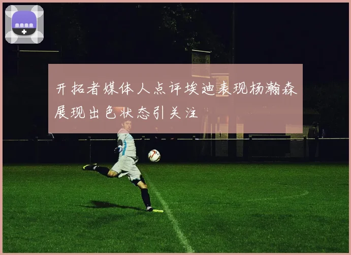 开拓者媒体人点评埃迪表现杨瀚森展现出色状态引关注