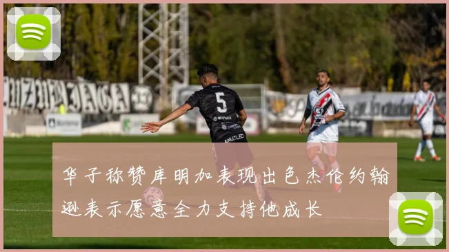 华子称赞库明加表现出色杰伦约翰逊表示愿意全力支持他成长