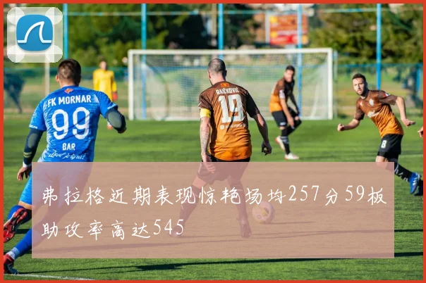 弗拉格近期表现惊艳场均257分59板助攻率高达545