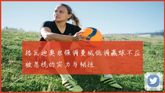 格瓦迪奥尔强调曼城低调赢球不应被忽视的实力与韧性
