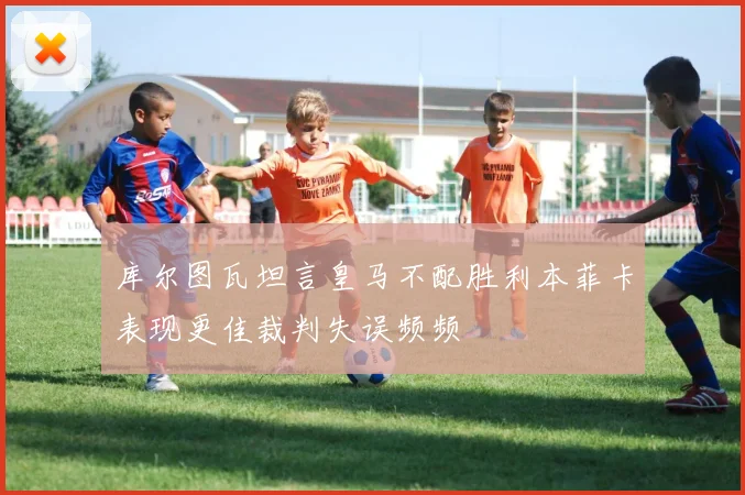 库尔图瓦坦言皇马不配胜利本菲卡表现更佳裁判失误频频