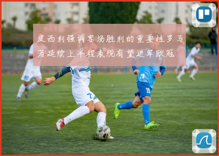 皮西利强调客场胜利的重要性罗马若延续上半程表现有望进军欧冠