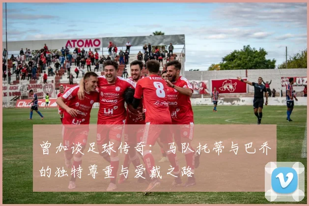 曾加谈足球传奇：马队托蒂与巴乔的独特尊重与爱戴之路