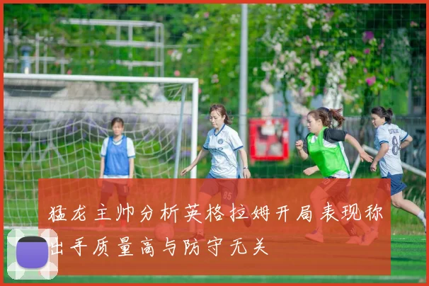 猛龙主帅分析英格拉姆开局表现称出手质量高与防守无关
