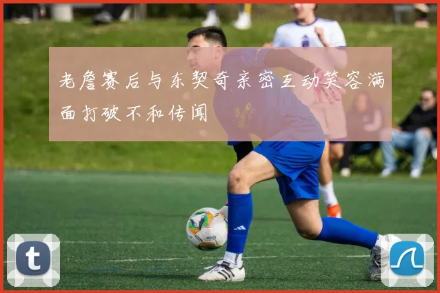 老詹赛后与东契奇亲密互动笑容满面打破不和传闻