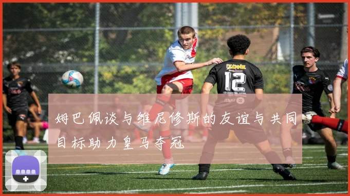 姆巴佩谈与维尼修斯的友谊与共同目标助力皇马夺冠