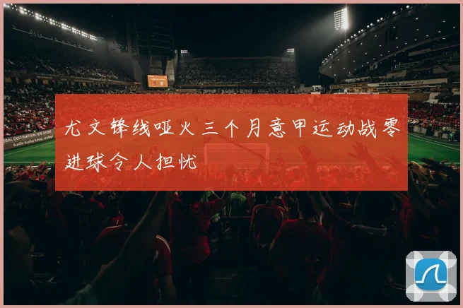 尤文锋线哑火三个月意甲运动战零进球令人担忧