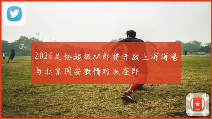 2026足协超级杯即将开战上海海港与北京国安激情对决在即