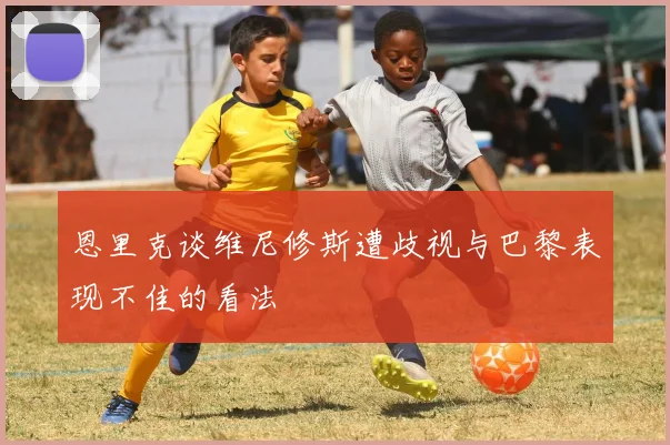 恩里克谈维尼修斯遭歧视与巴黎表现不佳的看法