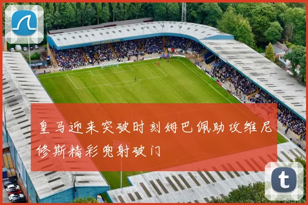 皇马迎来突破时刻姆巴佩助攻维尼修斯精彩兜射破门