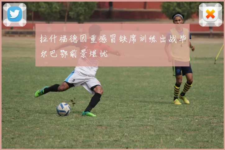 拉什福德因重感冒缺席训练出战毕尔巴鄂前景堪忧