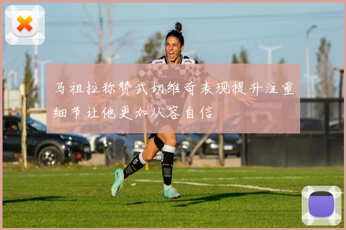 马祖拉称赞武切维奇表现提升注重细节让他更加从容自信