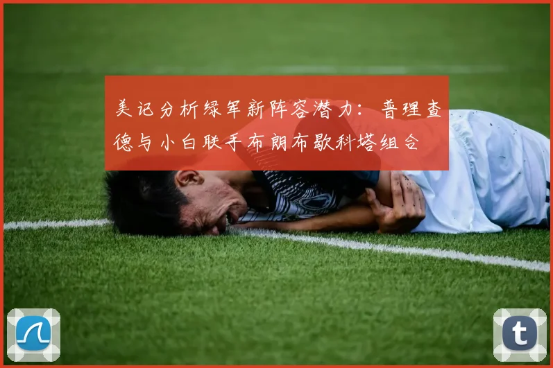美记分析绿军新阵容潜力：普理查德与小白联手布朗布歇科塔组合