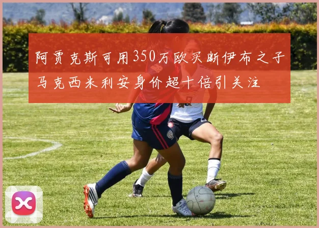 阿贾克斯可用350万欧买断伊布之子马克西米利安身价超十倍引关注