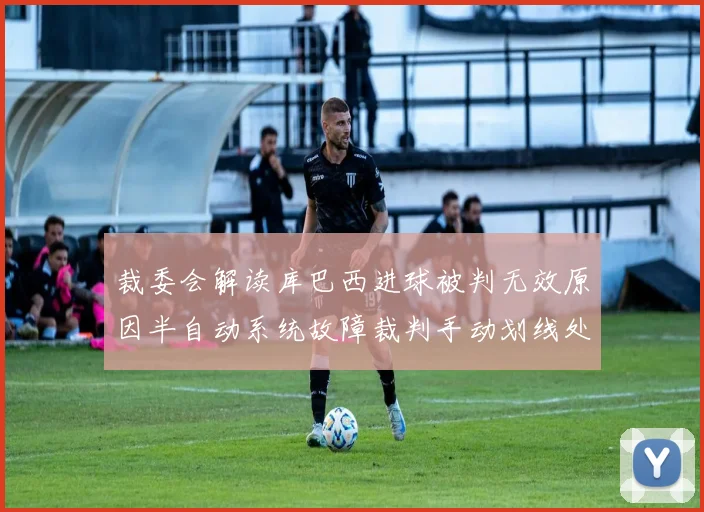 裁委会解读库巴西进球被判无效原因半自动系统故障裁判手动划线处理