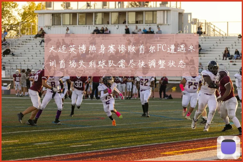 大连英博热身赛惨败首尔FC遭遇冬训首场失利球队需尽快调整状态
