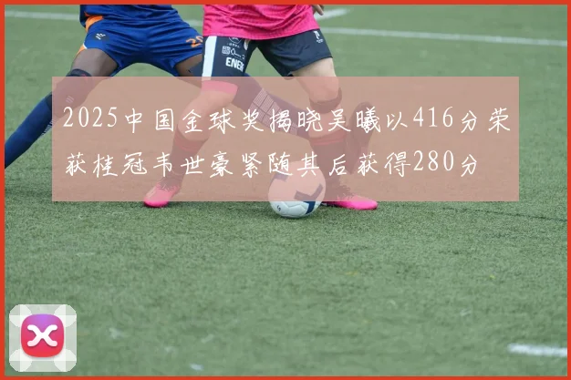2025中国金球奖揭晓吴曦以416分荣获桂冠韦世豪紧随其后获得280分
