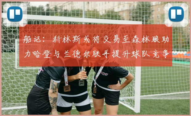 船记：科林斯或将交易至森林狼助力哈登与兰德尔联手提升球队竞争力
