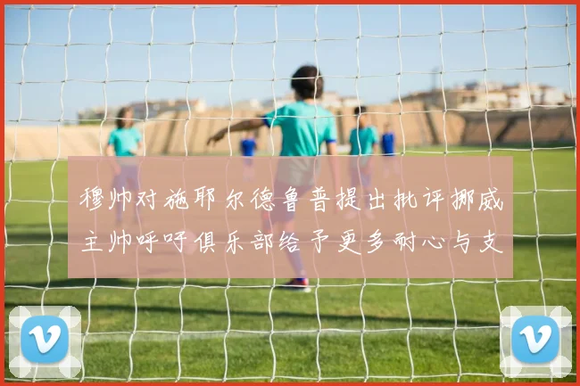穆帅对施耶尔德鲁普提出批评挪威主帅呼吁俱乐部给予更多耐心与支持