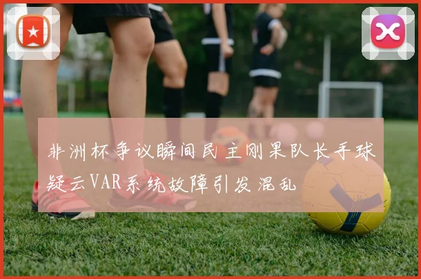 非洲杯争议瞬间民主刚果队长手球疑云VAR系统故障引发混乱