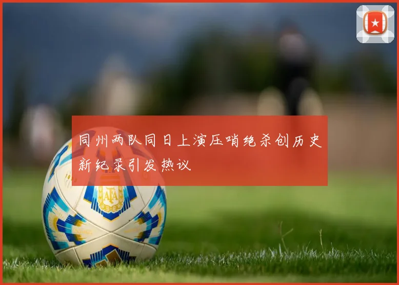 同州两队同日上演压哨绝杀创历史新纪录引发热议