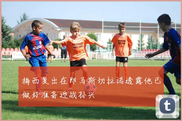 梅西复出在即马斯切拉诺透露他已做好准备迎战孙兴慜