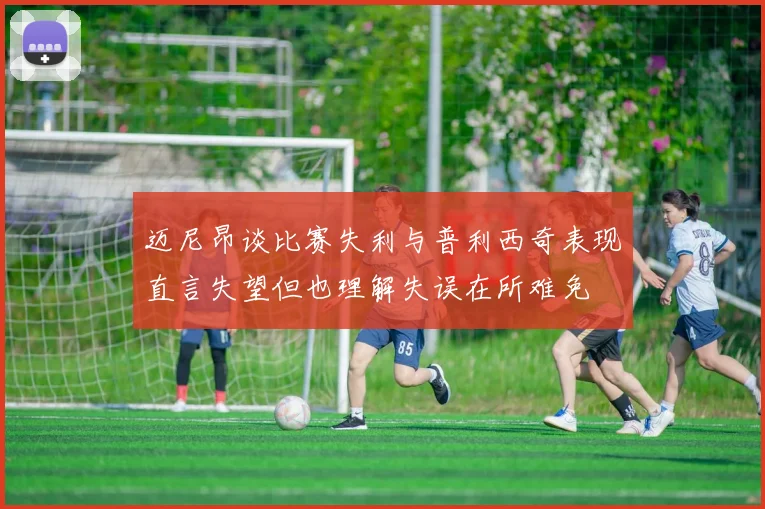 迈尼昂谈比赛失利与普利西奇表现直言失望但也理解失误在所难免